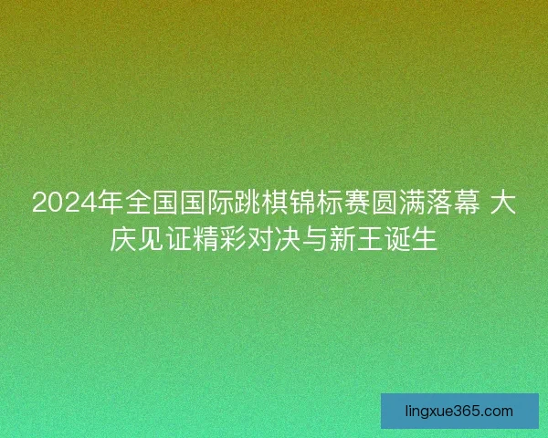 2024年全国国际跳棋锦标赛圆满落幕 大庆见证精彩对决与新王诞生