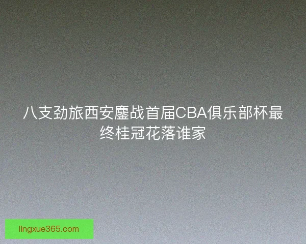 八支劲旅西安鏖战首届CBA俱乐部杯最终桂冠花落谁家
