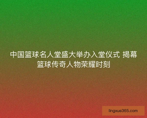 中国篮球名人堂盛大举办入堂仪式 揭幕篮球传奇人物荣耀时刻