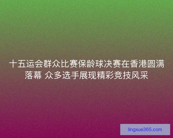 十五运会群众比赛保龄球决赛在香港圆满落幕 众多选手展现精彩竞技风采