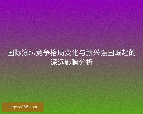国际泳坛竞争格局变化与新兴强国崛起的深远影响分析