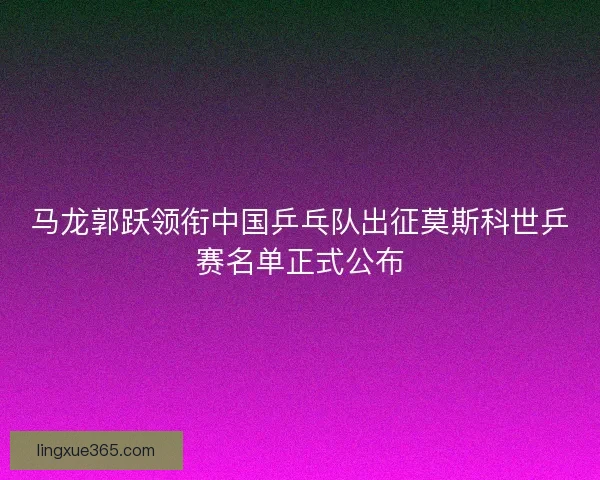 马龙郭跃领衔中国乒乓队出征莫斯科世乒赛名单正式公布