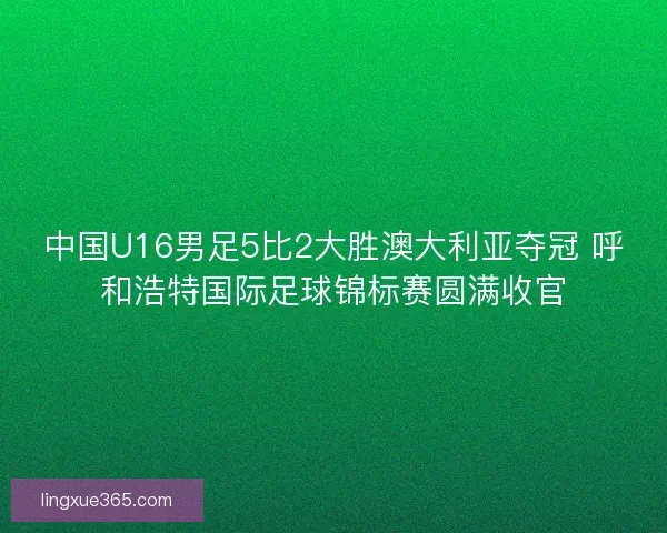 中国U16男足5比2大胜澳大利亚夺冠 呼和浩特国际足球锦标赛圆满收官