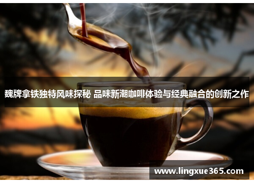 魏牌拿铁独特风味探秘 品味新潮咖啡体验与经典融合的创新之作